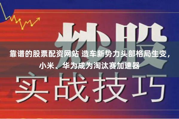 靠谱的股票配资网站 造车新势力头部格局生变，小米、华为成为淘汰赛加速器