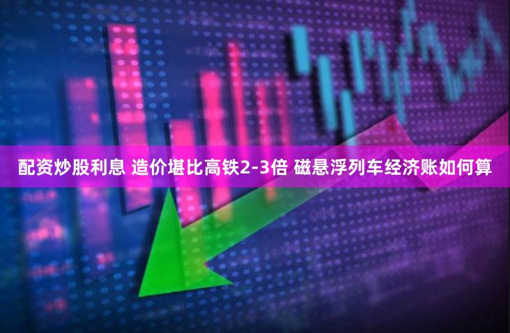 配资炒股利息 造价堪比高铁2-3倍 磁悬浮列车经济账如何算